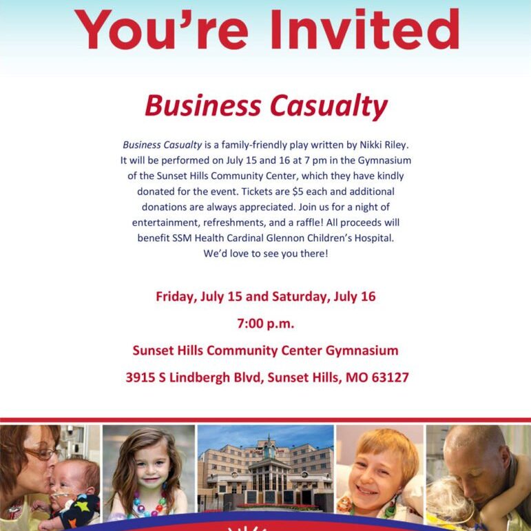 Business Casualty is a family-friendly play written by Nikki Riley. It will be performed on July 15 and 16 at 7 pm in the Gymnasium of the Sunset Hills Community Center, which they have kindly donated for the event. Tickets are $5 each and additional donations are always appreciated. Join us for a night of entertainment, refreshments, and a raffle! All proceeds will benefit SSM Health Cardinal Glennon Children’s Hospital. We’d love to see you there!